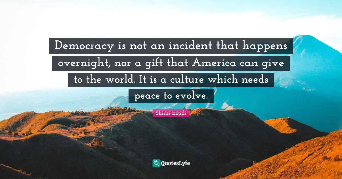 Democracy is not an incident that happens overnight, nor a gift that America can give to the world. It is a culture which needs peace to evolve.