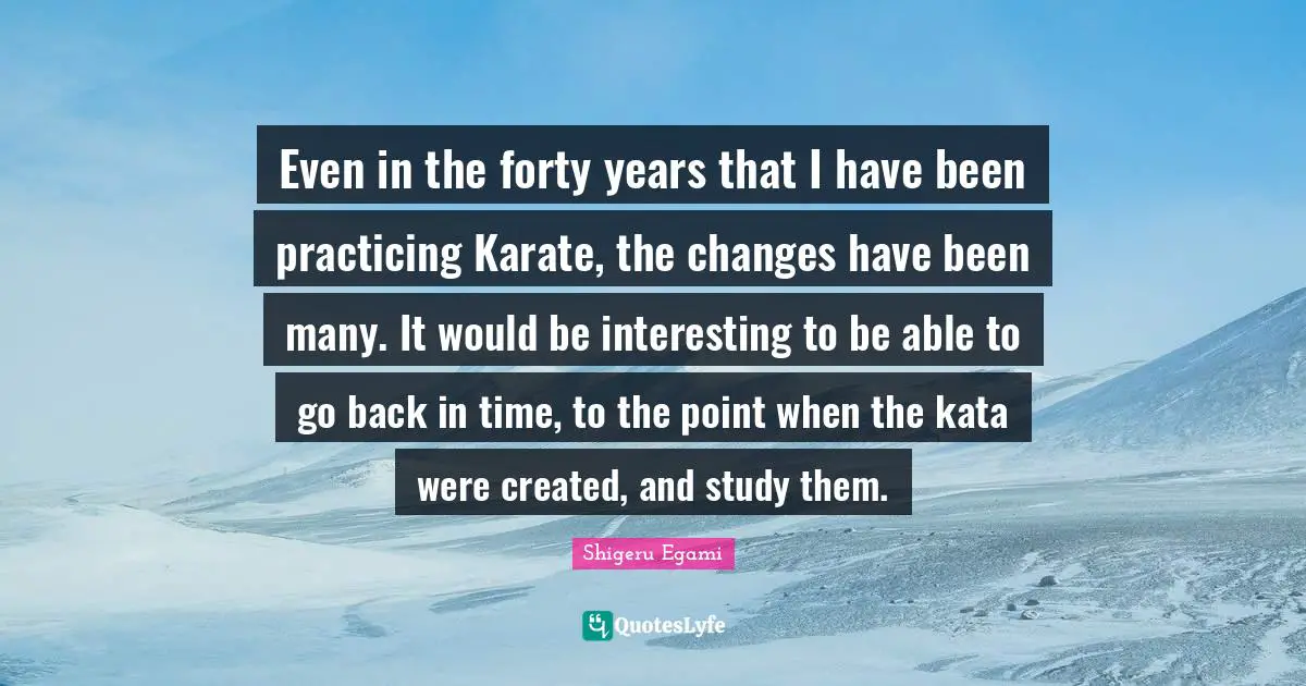 Karate Quotes: "Even in the forty years that I have been practicing Karate, the changes have been many. It would be interesting to be able to go back in time, to the point when the kata were created, and study them."