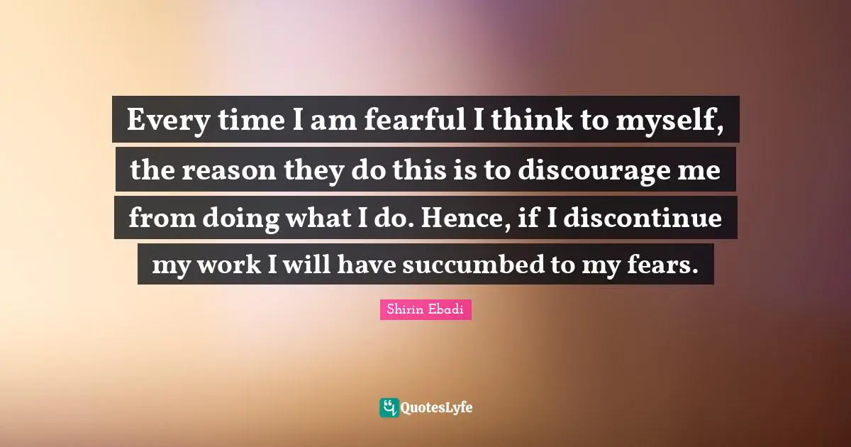 Every time I am fearful I think to myself, the reason they do this is to discourage me from doing what I do. Hence, if I discontinue my work I will have succumbed to my fears.