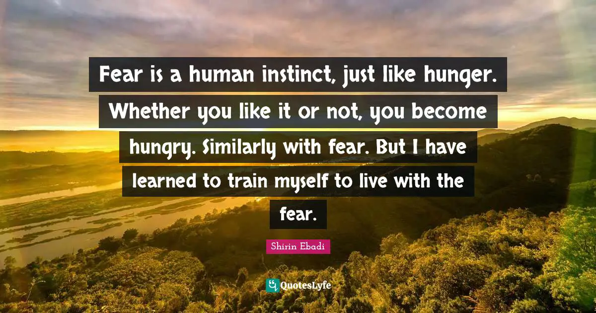 Fear is a human instinct, just like hunger. Whether you like it or not, you become hungry. Similarly with fear. But I have learned to train myself to live with the fear.