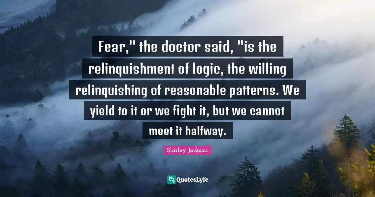 Fear," the doctor said, "is the relinquishment of logic, the willing relinquishing of reasonable patterns. We yield to it or we fight it, but we cannot meet it halfway.