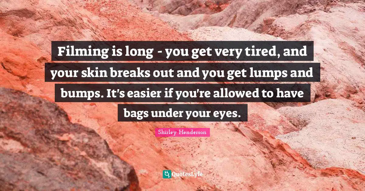 Filming is long - you get very tired, and your skin breaks out and you get lumps and bumps. It's easier if you're allowed to have bags under your eyes.