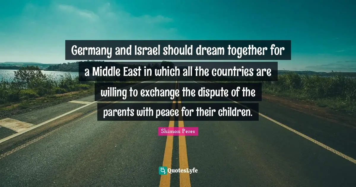 Germany and Israel should dream together for a Middle East in which all the countries are willing to exchange the dispute of the parents with peace for their children.