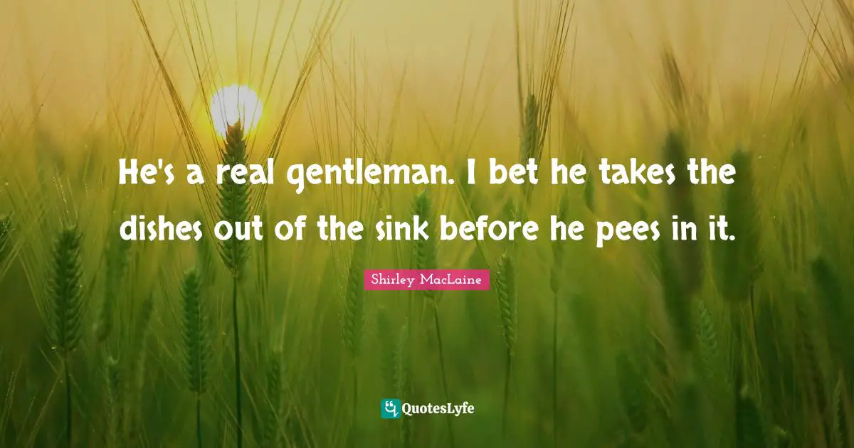 He's a real gentleman. I bet he takes the dishes out of the sink before he pees in it.