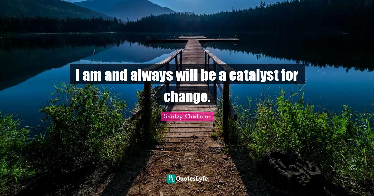 I am and always will be a catalyst for change.... Quote by Shirley