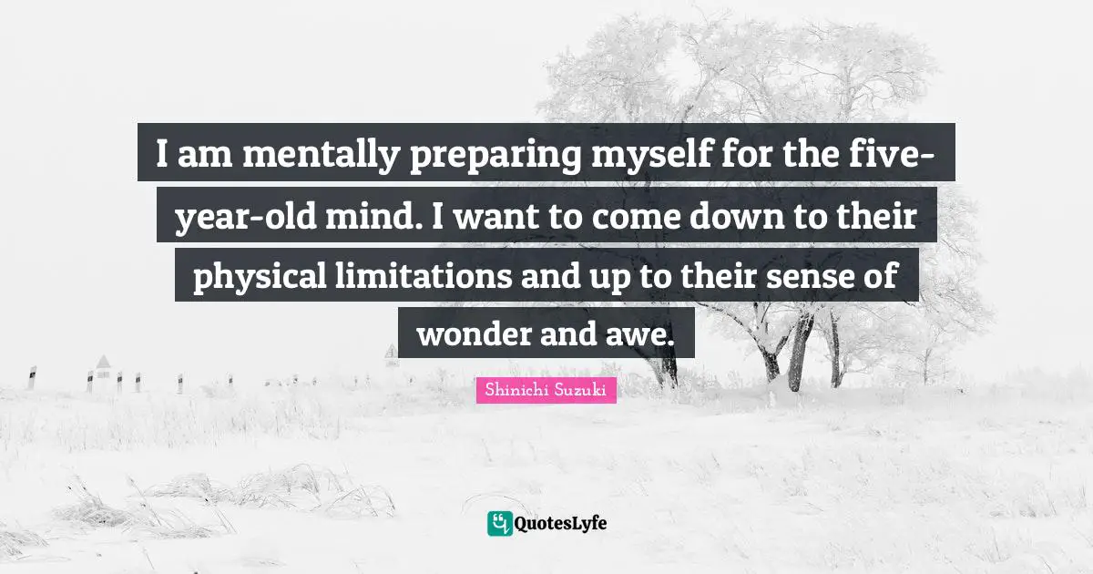I am mentally preparing myself for the five-year-old mind. I want to come down to their physical limitations and up to their sense of wonder and awe.