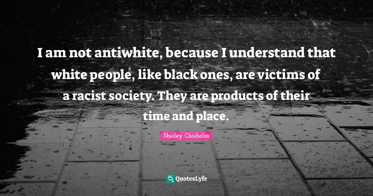 Shirley Chisholm Quotes: "I am not antiwhite, because I understand that white people, like black ones, are victims of a racist society. They are products of their time and place."