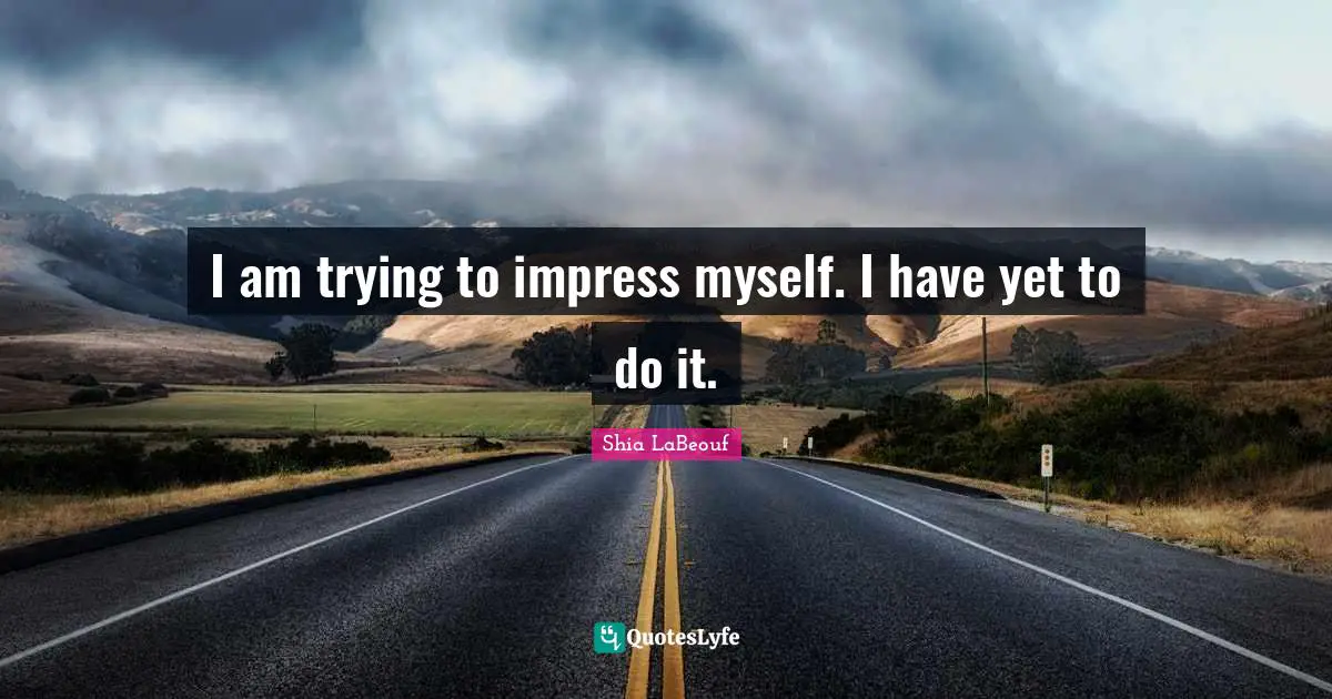I am trying to impress myself. I have yet to do it.