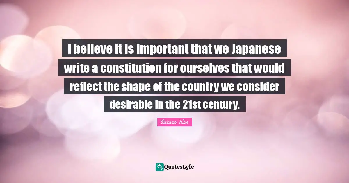 I believe it is important that we Japanese write a constitution for ourselves that would reflect the shape of the country we consider desirable in the 21st century.