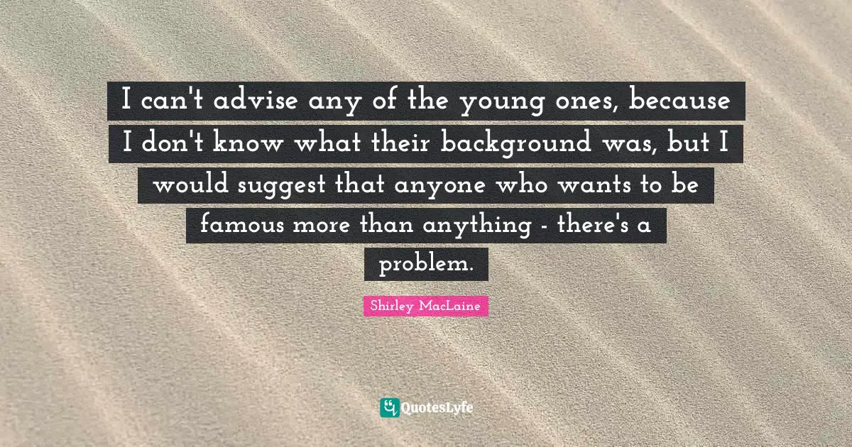 I can't advise any of the young ones, because I don't know what their background was, but I would suggest that anyone who wants to be famous more than anything - there's a problem.