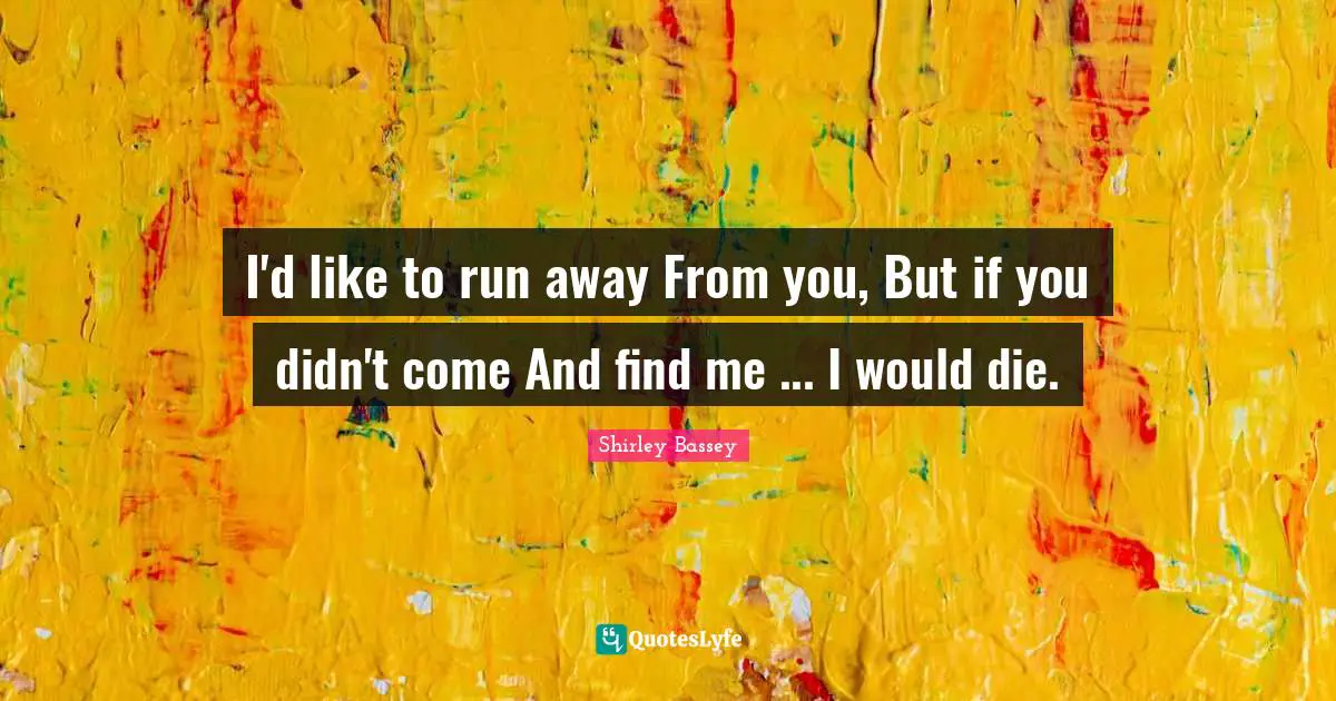 I'd like to run away From you, But if you didn't come And find me ... I would die.