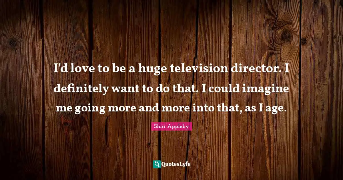 I'd love to be a huge television director. I definitely want to do that. I could imagine me going more and more into that, as I age.