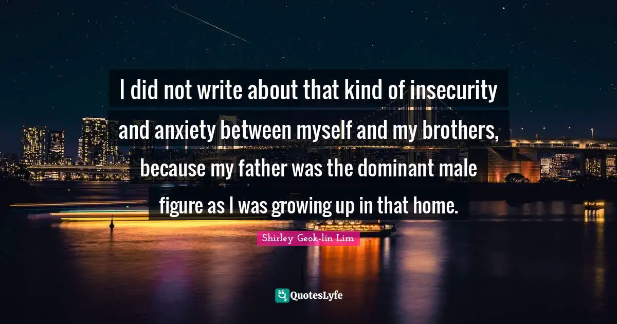 I did not write about that kind of insecurity and anxiety between myself and my brothers, because my father was the dominant male figure as I was growing up in that home.