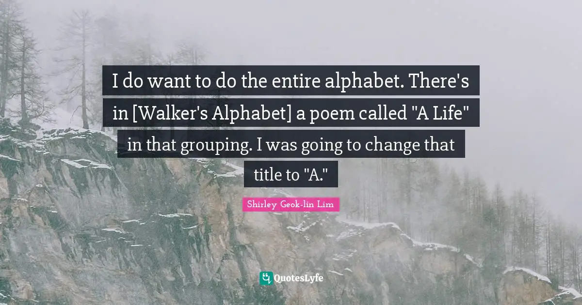 I do want to do the entire alphabet. There's in [Walker's Alphabet] a poem called "A Life" in that grouping. I was going to change that title to "A."