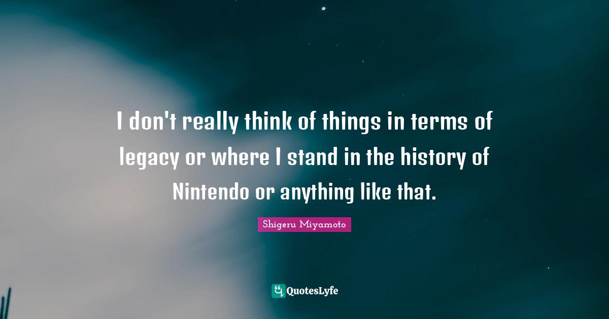 I don't really think of things in terms of legacy or where I stand in the history of Nintendo or anything like that.