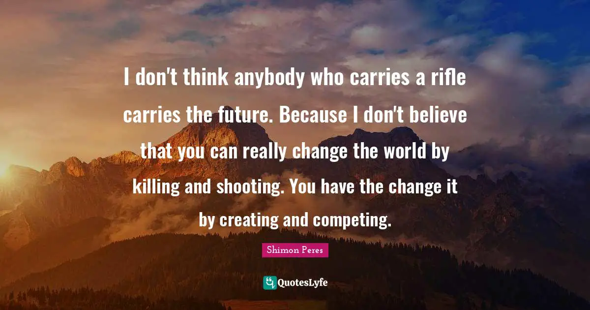 Shimon Peres Quotes: I don't think anybody who carries a rifle carries the future. Because I don't believe that you can really change the world by killing and shooting. You have the change it by creating and competing.