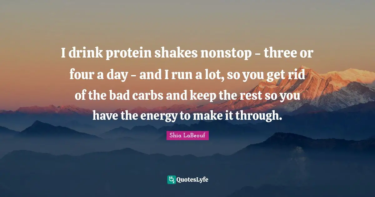 I drink protein shakes nonstop - three or four a day - and I run a lot, so you get rid of the bad carbs and keep the rest so you have the energy to make it through.