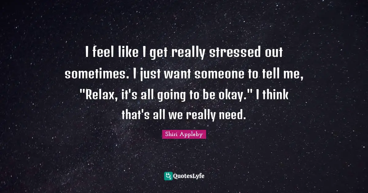 I feel like I get really stressed out sometimes. I just want someone to tell me, "Relax, it's all going to be okay." I think that's all we really need.