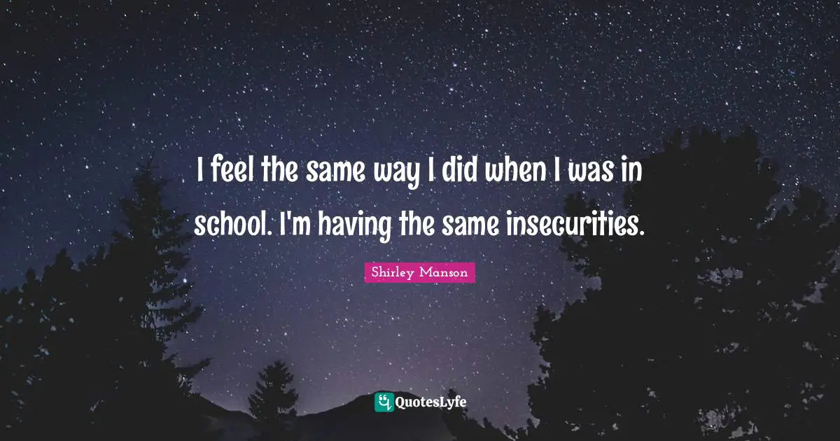 I feel the same way I did when I was in school. I'm having the same insecurities.