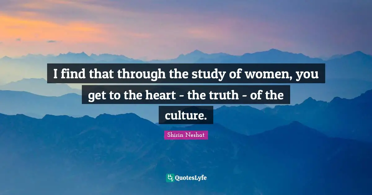 I find that through the study of women, you get to the heart - the truth - of the culture.