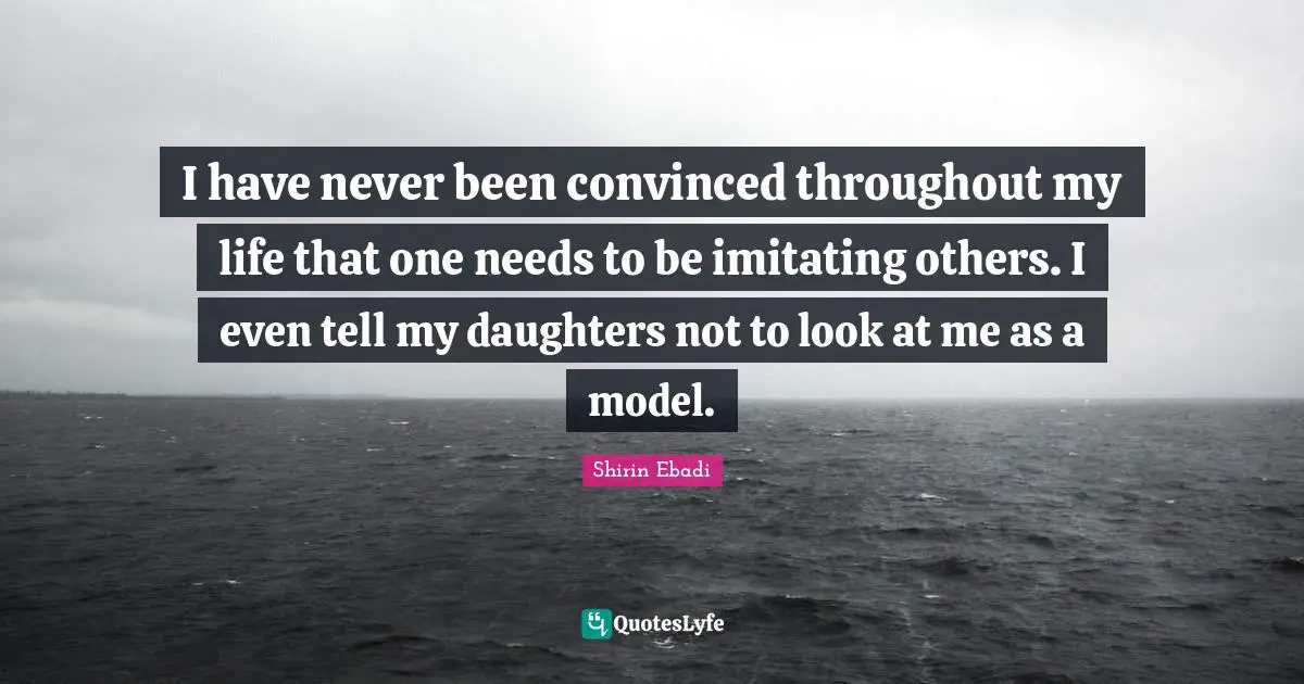 I have never been convinced throughout my life that one needs to be imitating others. I even tell my daughters not to look at me as a model.