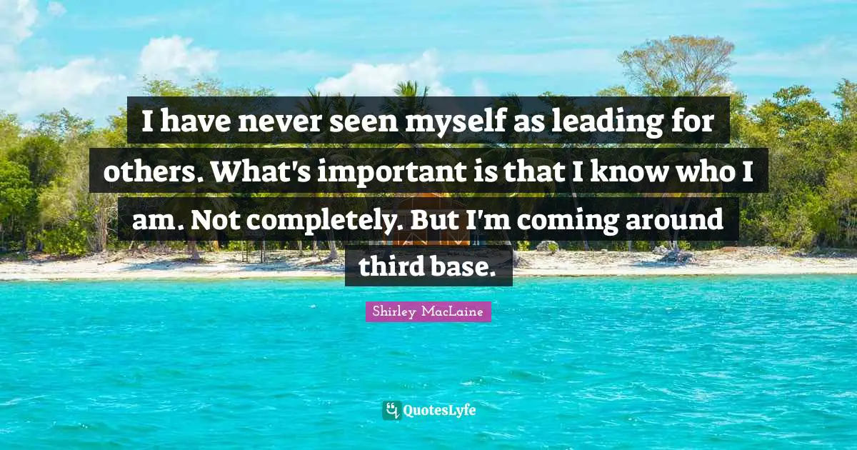 I have never seen myself as leading for others. What's important is that I know who I am. Not completely. But I'm coming around third base.