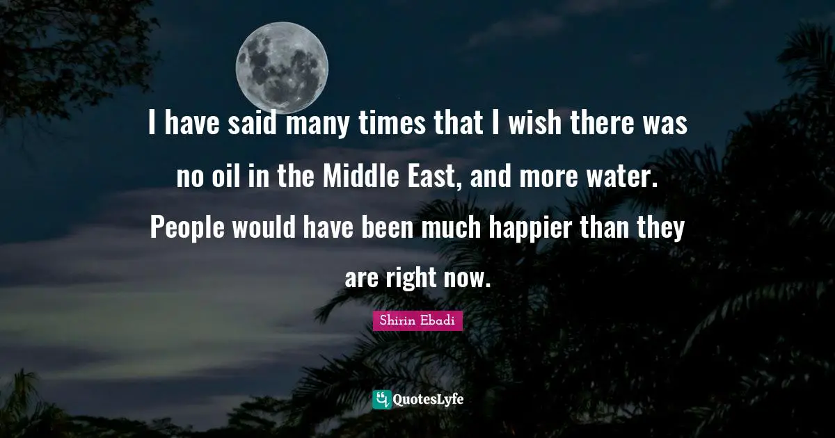 I have said many times that I wish there was no oil in the Middle East, and more water. People would have been much happier than they are right now.