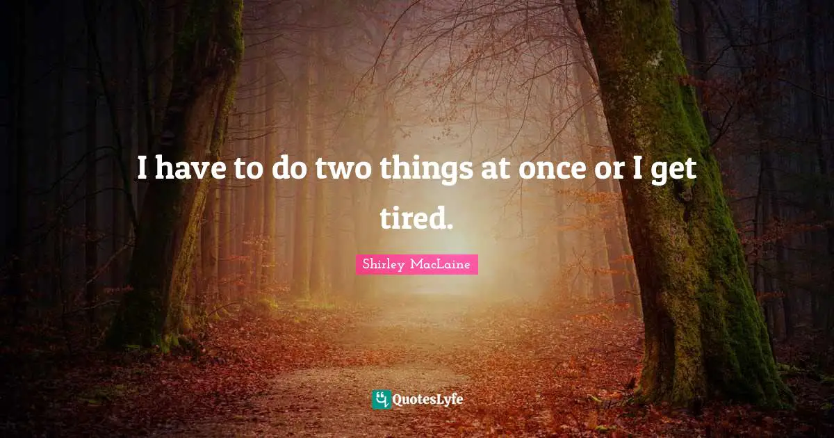 I have to do two things at once or I get tired.