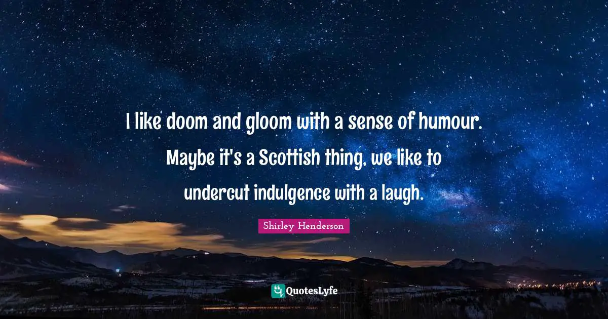 I like doom and gloom with a sense of humour. Maybe it's a Scottish thing, we like to undercut indulgence with a laugh.