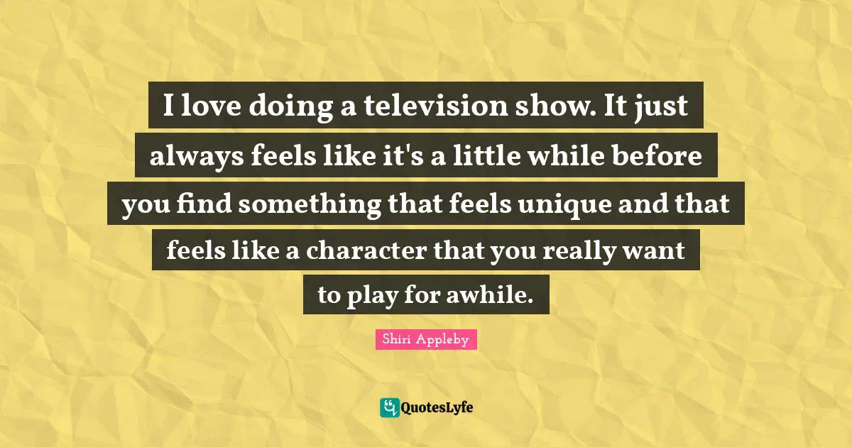 I love doing a television show. It just always feels like it's a little while before you find something that feels unique and that feels like a character that you really want to play for awhile.
