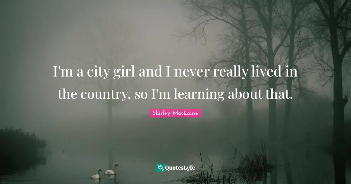 I'm a city girl and I never really lived in the country, so I'm learning about that.