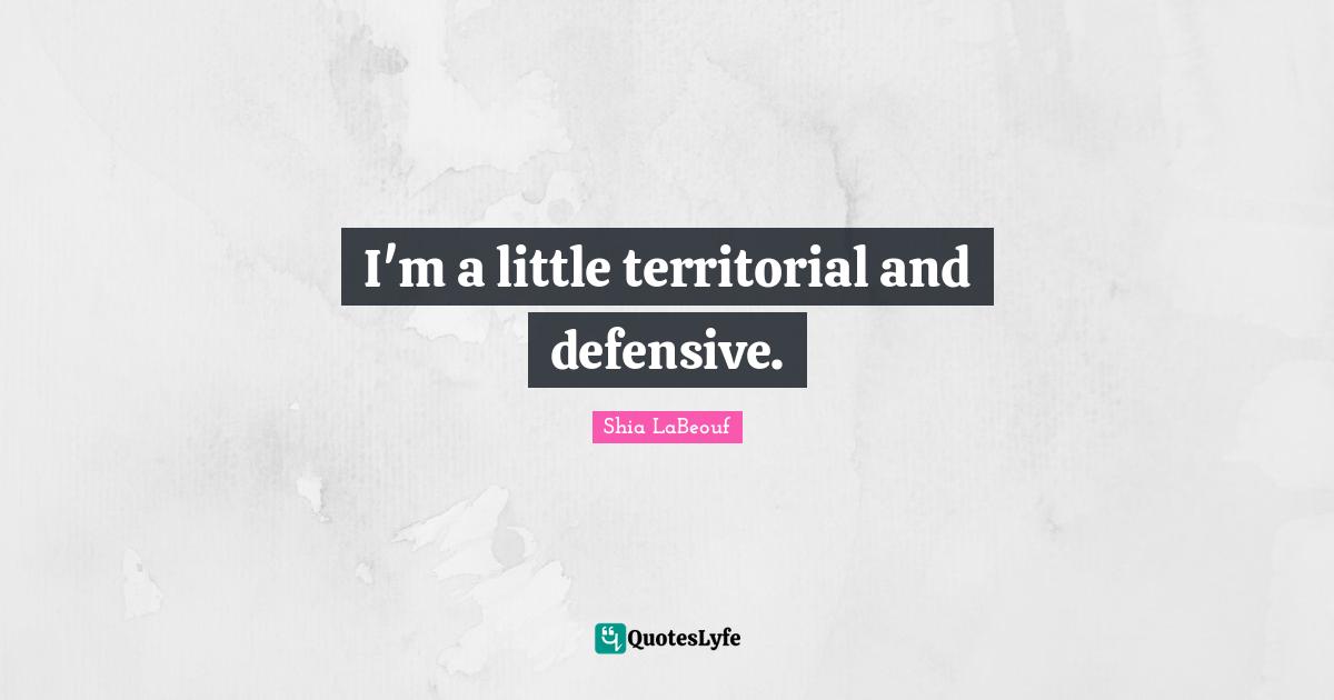 I'm a little territorial and defensive.