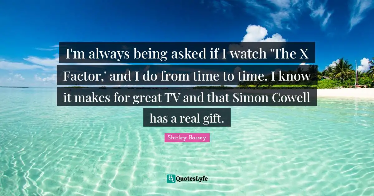 I'm always being asked if I watch 'The X Factor,' and I do from time to time. I know it makes for great TV and that Simon Cowell has a real gift.