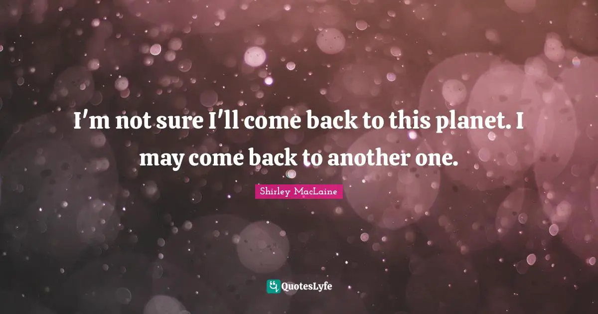 I'm not sure I'll come back to this planet. I may come back to another one.