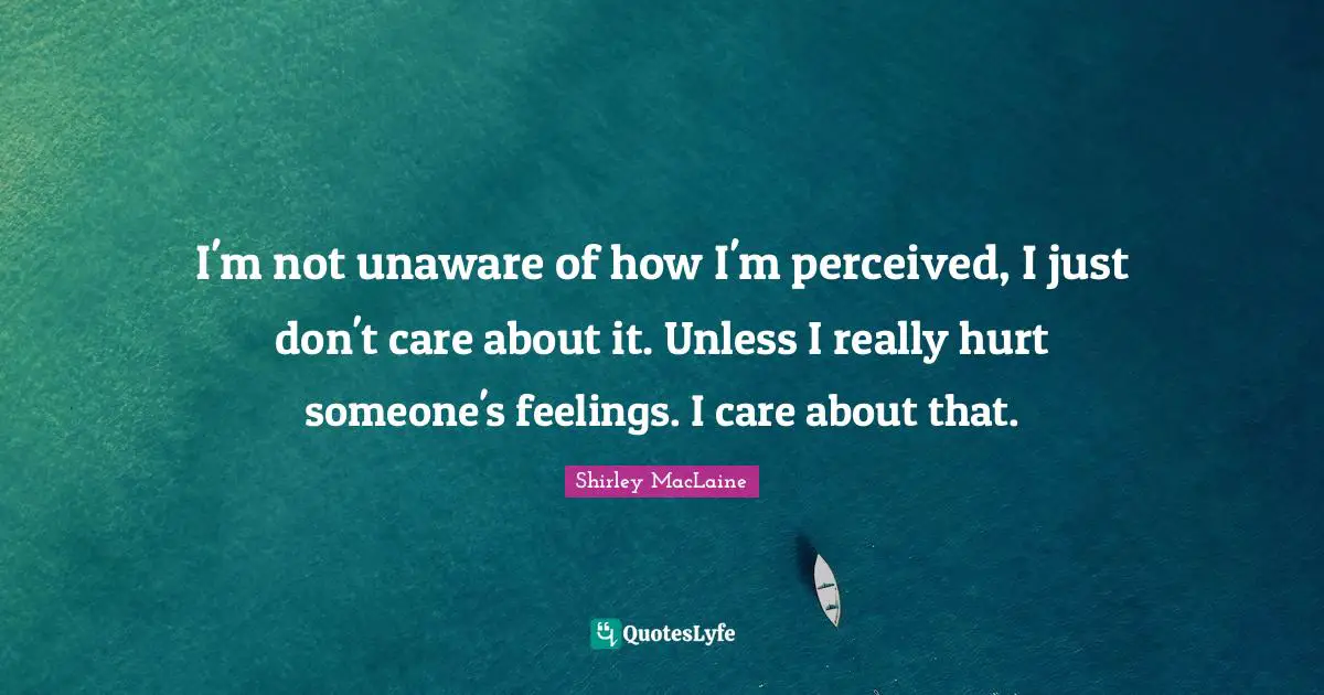 I'm not unaware of how I'm perceived, I just don't care about it. Unless I really hurt someone's feelings. I care about that.