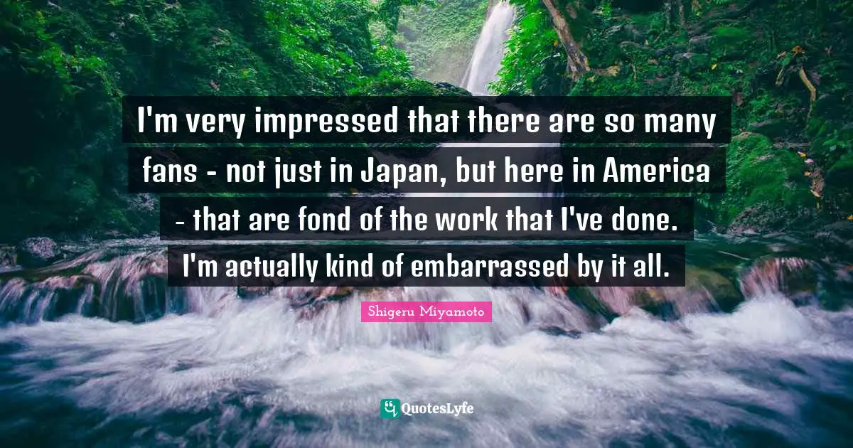 I'm very impressed that there are so many fans - not just in Japan, but here in America - that are fond of the work that I've done. I'm actually kind of embarrassed by it all.