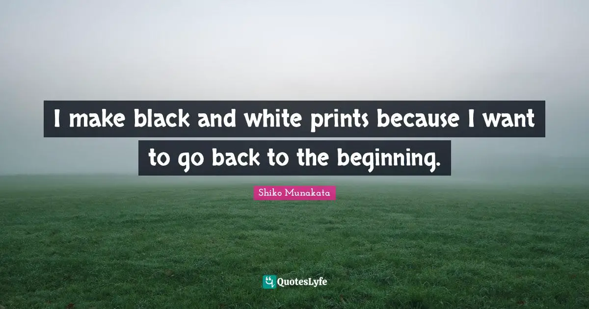 I make black and white prints because I want to go back to the beginning.