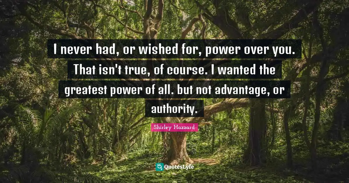 I never had, or wished for, power over you. That isn't true, of course. I wanted the greatest power of all. but not advantage, or authority.