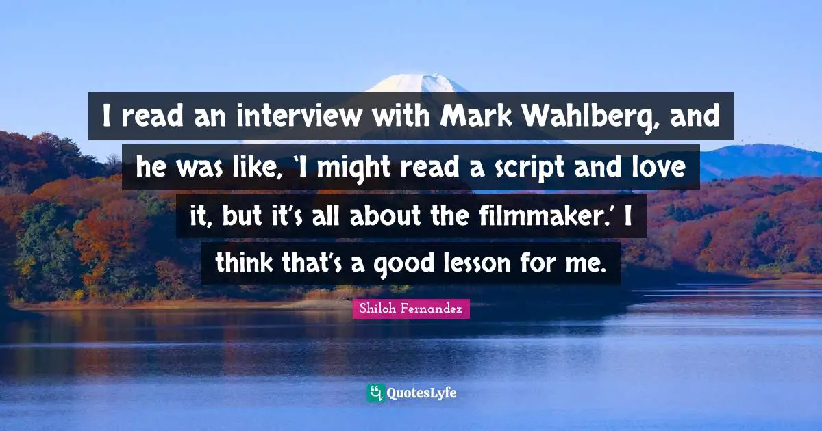 I read an interview with Mark Wahlberg, and he was like, ‘I might read a script and love it, but it’s all about the filmmaker.’ I think that’s a good lesson for me.