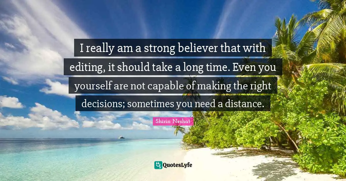I really am a strong believer that with editing, it should take a long time. Even you yourself are not capable of making the right decisions; sometimes you need a distance.