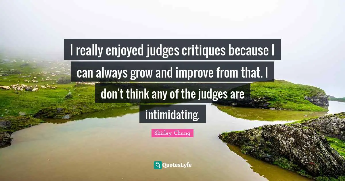 I really enjoyed judges critiques because I can always grow and improve from that. I don't think any of the judges are intimidating.