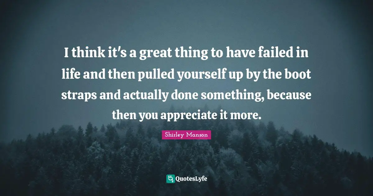 I think it's a great thing to have failed in life and then pulled yourself up by the boot straps and actually done something, because then you appreciate it more.