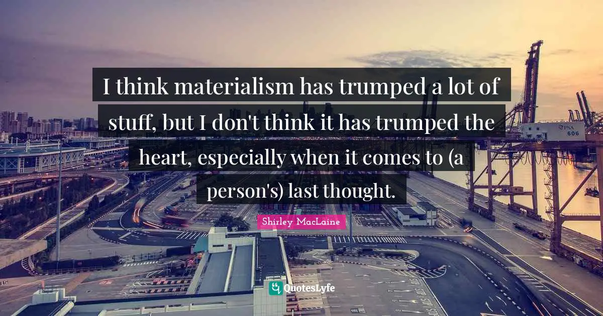I think materialism has trumped a lot of stuff, but I don't think it has trumped the heart, especially when it comes to (a person's) last thought.