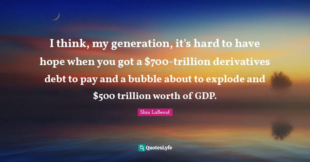 I think, my generation, it's hard to have hope when you got a $700-trillion derivatives debt to pay and a bubble about to explode and $500 trillion worth of GDP.