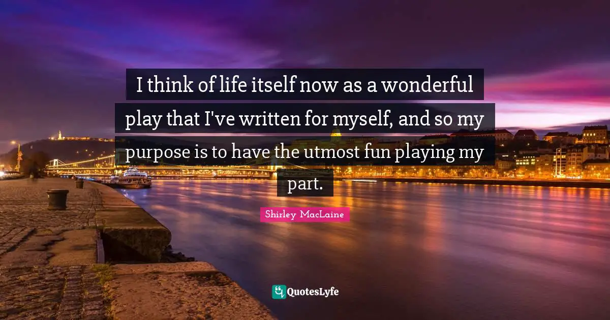 I think of life itself now as a wonderful play that I've written for myself, and so my purpose is to have the utmost fun playing my part.