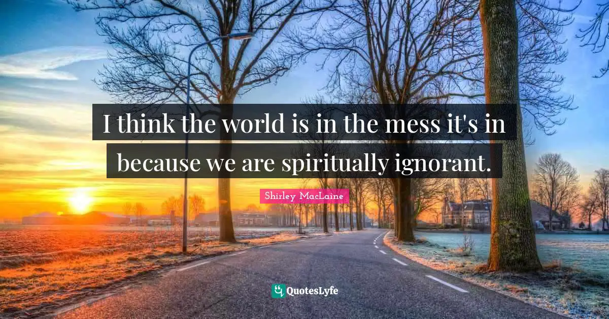 I think the world is in the mess it's in because we are spiritually ignorant.