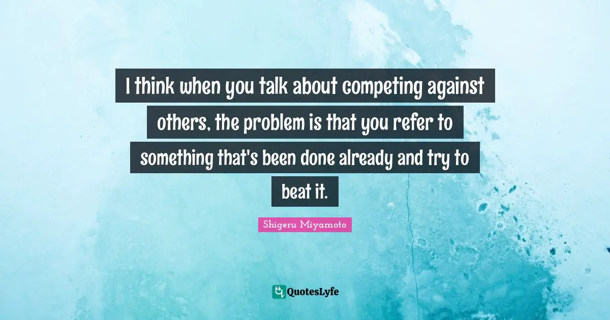 I think when you talk about competing against others, the problem is that you refer to something that's been done already and try to beat it.