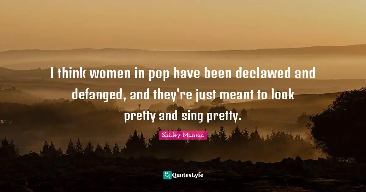 I think women in pop have been declawed and defanged, and they're just meant to look pretty and sing pretty.