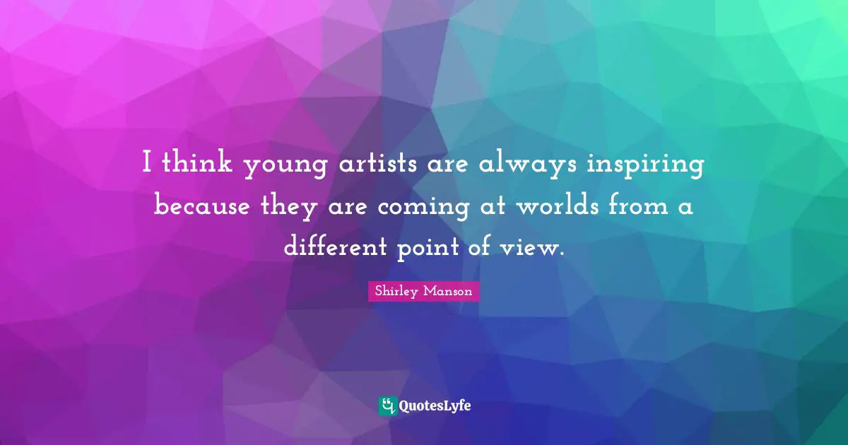 I think young artists are always inspiring because they are coming at worlds from a different point of view.