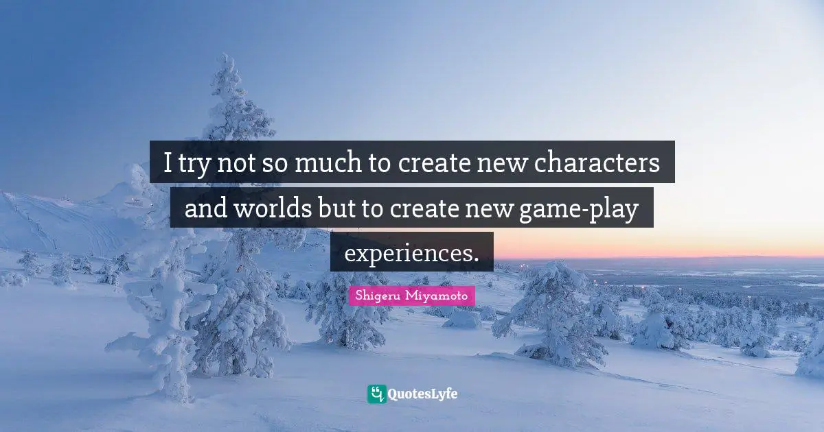 I try not so much to create new characters and worlds but to create new game-play experiences.